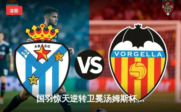 国羽惊天逆转卫冕汤姆斯杯 李诗沣决胜局连救4赛点封王