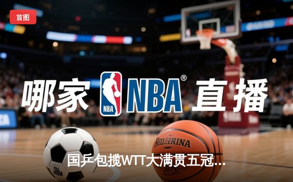 国乒包揽WTT大满贯五冠 王楚钦决胜局逆转登顶男单