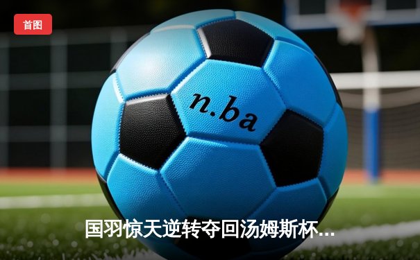 国羽惊天逆转夺回汤姆斯杯，石宇奇三局鏖战定乾坤