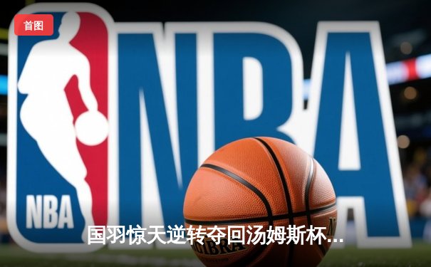 国羽惊天逆转夺回汤姆斯杯，石宇奇三局鏖战定乾坤