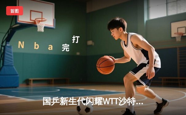 国乒新生代闪耀WTT沙特大满贯 王楚钦4-2逆转张本智和夺赛季第三冠